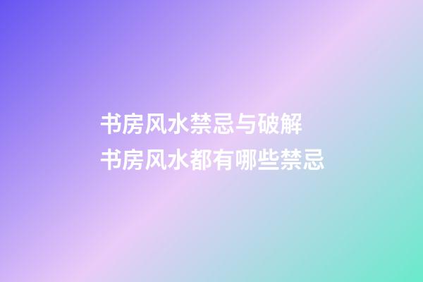 书房风水禁忌与破解 书房风水都有哪些禁忌